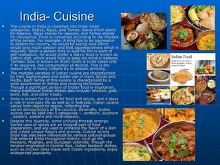 India- Cuisine
   The cuisine in India is classified into three major
    categories. Sattva, Rajas, and Tamas. Satva which stand
    for balance, Rajas stands for passion, and Tamas stands
    for indulgence. Food is consumed according to the lifestyle
    of the person. For example: A King has to be aggressive
    to defend his country, he would be taking food which
    would give much passion and that aggressiveness which is
    required. When a person tries to lead his life in want of
    self realisaiton, he would prefer a Satvic food or known as
    Sattvic diet, which would help to keep his mind in balance.
    Tamasic food or known as Static foods is to be taken only
    if its required, like consumption of Alcohol. This is the
    reason why in many Indians try to abstain drinking.
   The multiple varieties of Indian cuisine are characterized
    by their sophisticated and subtle use of many Spices and
    Herbs. Each family of this cuisine is characterized by a
    wide assortment of dishes and cooking techniques.
    Though a significant portion of Indian food is vegetarian,
    many traditional Indian dishes also include: chicken, goat,
    lamb, fish, and other meats.
   India is known for its love for food and spices, and it plays
    a role in everyday life as well as in festivals. Indian cuisine
    varies from region to region, reflecting the
    varied demographics of the country. Generally, Indian
    cuisine can be split into 5 categories — northern, southern
    , eastern, western and north-eastern.
   Despite this diversity, some unifying threads emerge.
    Varied uses of spices are an integral part of food
    preparation, and are used to enhance the flavor of a dish
    and create unique flavors and aromas. Cuisine across
    India has also been influenced by various cultural groups
    that entered India throughout history, such as the
    Persians, Mughals, and European colonists. Though the
    tandoor originated in Central Asia, Indian tandoori dishes,
    such as chicken tikka made with Indian ingredients, enjoy
    widespread popularity.
 