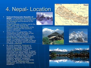 4. Nepal- Location
   Federal Democratic Republic of
    Nepal, is a landlocked sovereign state
    located in South Asia. It is located in
    the Himalayas and bordered to the
    north by the
    People's Republic of China, and to the
    south, east, and west by the
    Republic of India. Kathmandu is the
    nation's capital and the country's
    largest metropolis.
   Nepal has a rich geography. The
    mountainous north has eight of the
    world's ten tallest mountains,
    including the highest point on Earth,
    Mount Everest, called Sagarmatha in
    Nepali. It contains more than 240
    peaks over 20,000 ft (6,096 m) above
    sea level. The fertile and humid south
    is heavily urbanized.
   By some measures, Hinduism is
    practised by a larger majority of
    people in Nepal than in any other
    nation.[8] Buddhism, though a
    minority faith in the country, is linked
    historically with Nepal. Many Nepali do
    not distinguish between Hinduism and
    Buddhism and follow both religious
    traditions. There are 3 different
    buddhist traditions: Himalayan
    Buddhism, Buddhism of Kathmandu
    Valley (mostly Mahayana and
    Vajrayana), and also the Theravada
    Buddhism.
 