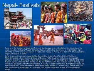 Nepal- Festivals




    Several of the festivals of Nepal last from one day to several days. Dashain is the longest and the
     most important festival of Nepal. Generally Dashain falls in late September to mid October, right
     after the end of the monsoon season in Nepal. It is "a day of Victory over Demons". Tihar is another
     important festival of Nepal.
    Other important festivals include Buddha Jayanti (the celebration of the birth of Buddha);
     Maha Shivaratri, a festival of Lord Shiva, and during Maha Shivaratri festivities, some people
     consume excessive drinks and smoke charas. Sherpas, mostly located at higher altitudes and in the
     Everest region, celebrate Mani Rimdu, for the good of the world. Most festivals include dancing and
     music and eating all kinds of local delicacies. A variety of foods is consumed during festivals and on
     special occasions. If one has to taste Nepali food, Newa cuisine is a must have; a festive meal, like
     one served during a marriage, is a real treat, and include vegetarian as well as non-vegetarian
     dishes.
 