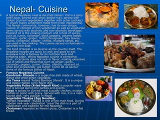 
      Nepal- Cuisine
    A typical Nepalese meal is dal-bhat-tarkari. Dal is a spicy
    lentil soup, served over bhat (boiled rice), served with
    tarkari (curried vegetables) together with achar (pickles)
    or chutni (spicy condiment made from fresh ingredients).
    The Newar community, however, has its own unique
    cuisine. It consists of non-vegetarian as well as vegetarian
    items served with alcoholic and non-alcoholic beverages.
    Mustard oil is the cooking medium and a host of spices,
    such as cumin, coriander, black peppers, sesame seeds,
    turmeric, garlic, ginger, methi (fenugreek), bay leaves,
    cloves, cinnamon, pepper, chillies, mustard seeds, etc.,
    are used in the cooking. The cuisine served on festivals is
    generally the best.
   The food of Nepal is as diverse as the country itself. The
    Nepalese recipes are quick to cook and good to eat.
    Nepalese food is famous for its nutrition level and
    tempting taste. Whilst Nepalese cuisine is somewhat
    basic, it certainly does not lack in flavor, making extensive
    use of spices and flavorings such as ginger, garlic,
    coriander, pepper, cumin, chilies, cilantro, mustard oil,
    ghee and occasionally yak butter. Come let us savour
    some of the famous dishes of Nepal.
   Famous Nepalese Cuisine
    Gundrook- Dheedo is a sugar-free dish made of wheat,
    maize and dried green vegetable.
    Alu Tama means 'Potato Bamboo Shoots'. It is a unique
    and classic Nepali curry flavor dish.
    Vegetable Pulao (Fried Nepali Rice) is popular ways
    rice is served during the parties and events.
    Masu is spiced or curried meat (usually chicken, mutton,
    buffalo or pork) with gravy. Served with rice, it is a main
    course dish, very popular in Nepal.
    Vegetable Thukpa (Egg Noodles)
    Tibetan Vegetable Thukpa is one of the main food. During
    Tibetan new year celebration 'Losar'the dish is a part of
    celebration and tradition for the Nepalese.
    Chatamari regarded as Newari pizza, Chatamari is a flat
    bread.
 