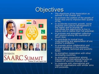 Objectives
        The objectives of the Association as
         defined in the Charter are:
        to promote the welfare of the people of
         South Asia and to improve their quality
         of life;
        to accelerate economic growth, social
         progress and cultural development in
         the region and to provide all
         individuals the opportunity to live in
         dignity and to realize their full potential;
        to promote and strengthen collective
         self-reliance among the countries of
         South Asia;
        to contribute to mutual trust,
         understanding and appreciation of one
         another's problems;
        to promote active collaboration and
         mutual assistance in the economic,
         social, cultural, technical and scientific
         fields;
        to strengthen cooperation with other
         developing countries;
        to strengthen cooperation among
         themselves in international forums on
         matters of common interest; and
        to cooperate with international and
         regional organisations with similar aims
         and purposes.
 