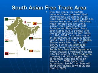 South Asian Free Trade Area
               Over the years, the SAARC
                members have expressed their
                unwillingness on signing a free
                trade agreement. Though India has
                several trade pacts with Maldives,
                Nepal, Bhutan and Sri Lanka,
                similar trade agreements with
                Pakistan and Bangladesh have
                been stalled due to political and
                economic concerns on both sides.
                In 1993, SAARC countries signed
                an agreement to gradually lower
                tariffs within the region, in Dhaka.
                Eleven years later, at the 12th
                SAARC Summit at Islamabad,
                SAARC countries devised the
                South Asia Free Trade Agreement
                which created a framework for the
                establishment of a free trade area
                covering 1.6 billion people. This
                agreement went into force on
                January 1, 2008. Under this
                agreement, SAARC members will
                bring their duties down to 20 per
                cent by 2009.
 