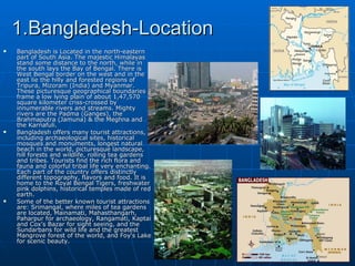 1.Bangladesh-Location
   Bangladesh is Located in the north-eastern
    part of South Asia. The majestic Himalayas
    stand some distance to the north, while in
    the south lays the Bay of Bengal. There is
    West Bengal border on the west and in the
    east lie the hilly and forested regions of
    Tripura, Mizoram (India) and Myanmar.
    These picturesque geographical boundaries
    frame a low lying plain of about 1,47,570
    square kilometer criss-crossed by
    innumerable rivers and streams. Mighty
    rivers are the Padma (Ganges), the
    Brahmaputra (Jamuna) & the Meghna and
    the Karnafuli.
   Bangladesh offers many tourist attractions,
    including archaeological sites, historical
    mosques and monuments, longest natural
    beach in the world, picturesque landscape,
    hill forests and wildlife, rolling tea gardens
    and tribes. Tourists find the rich flora and
    fauna and colorful tribal life very enchanting.
    Each part of the country offers distinctly
    different topography, flavors and food. It is
    home to the Royal Bengal Tigers, freshwater
    pink dolphins, historical temples made of red
    earth.
   Some of the better known tourist attractions
    are: Srimangal, where miles of tea gardens
    are located, Mainamati, Mahasthangarh,
    Paharpur for archaeology, Rangamati, Kaptai
    and Cox's Bazar for sight seeing, and the
    Sundarbans for wild life and the greatest
    Mangrove forest of the world, and Foy's Lake
    for scenic beauty.
 