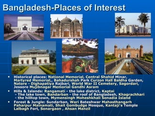 Bangladesh-Places of Interest




    Historical places: National Memorial, Central Shahid Minar,
     Martyred Memorial,, Bahadurshah Park Curzon Hall Baldha Garden,
     Natore - Dighapatiya Rajbari, World War II Cemetery, Sagordari,
     Jessore Mujibnagar Memorial Gandhi Asram
    Hills & Islands: Rangamati - the lake district, Kaptai
      - The lake town, Bandarban - the roof of Bangladesh, Khagrachhari
      - the hilltop town, Mymensingh Moheshkhali Sonadia Island
    Forest & Jungle: Sundarban, Wari Bateshwar Mahasthangarh
     Paharpur Mainamati, Shait Gombudge Mosque, Kantaji's Temple
     Lalbagh Fort, Sonargaon , Ahsan Manzil
 