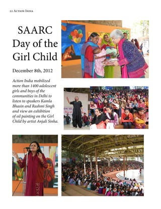 SAARC
Day of the
Girl Child
December 8th, 2012
Action India mobilized
more than 1400 adolescent
girls and boys of the
communities in Delhi to
listen to speakers Kamla
Bhasin and Rashmi Singh
and view an exhibition
of oil painting on the Girl
Child by artist Anjali Sinha.
22 Action India
 