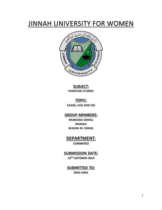 1
JINNAH UNIVERSITY FOR WOMEN
SUBJECT:
PAKISTAN STUDIES
TOPIC:
SAARC, ECO AND OIC
GROUP MEMBERS:
MUNEEBA SOHAIL
MUNIZA
WAJIHA M. ISMAIL
DEPARTMENT:
COMMERCE
SUBMISSION DATE:
10TH-OCTOBER-2019
SUBMITTED TO:
MISS HINA
 