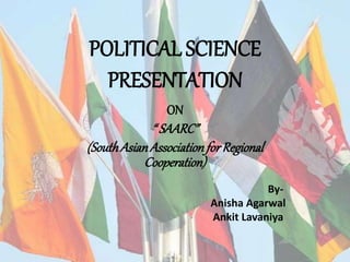 POLITICAL SCIENCE
PRESENTATION
ON
“ SAARC”
(SouthAsianAssociationforRegional
Cooperation)
By-
Anisha Agarwal
Ankit Lavaniya
 