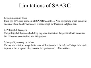Limitations of SAARC
1. Domination of India
India has 70% area amongst all SAARC countries. Also remaining small countries
does not share border with each others except for Pakistan- Afghanistan.
2. Political differences
The political differences had deep negative impact on the political will to realize
the economic cooperation and integration.
3. Inequality among members
The member states except India have still not reached the take-off stage to be able
to pursue the program of economic integration and collaboration.
 