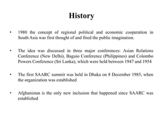 History
• 1980 the concept of regional political and economic cooperation in
South Asia was first thought of and fired the public imagination.
• The idea was discussed in three major conferences: Asian Relations
Conference (New Delhi), Baguio Conference (Philippines) and Colombo
Powers Conference (Sri Lanka), which were held between 1947 and 1954
• The first SAARC summit was held in Dhaka on 8 December 1985, when
the organization was established
• Afghanistan is the only new inclusion that happened since SAARC was
established
 