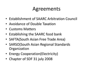 Agreements
• Establishment of SAARC Arbitration Council
• Avoidance of Double Taxation
• Customs Matters
• Establishing the SAARC food bank
• SAFTA(South Asian Free Trade Area)
• SARSO(South Asian Regional Standards
Organization
• Energy Cooperation(Electricity)
• Chapter of SDF 31 july 2008
 