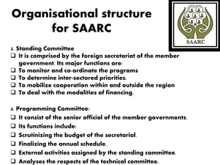 Organisational structure
for SAARC
3. Standing Committee
 It is comprised by the foreign secretariat of the member
government. Its major functions are:
 To monitor and co-ordinate the programs
 To determine inter-sectored priorities.
 To mobilize cooperation within and outside the region
 To deal with the modalities of financing.
4. Programming Committee:
 It consist of the senior official of the member governments.
 Its functions include:
 Scrutinizing the budget of the secretarial.
 Finalizing the annual schedule.
 External activities assigned by the standing committee.
 Analyses the respects of the technical committee.
 