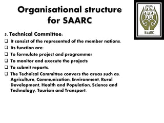 Organisational structure
for SAARC
5. Technical Committee:
 It consist of the represented of the member nations.
 Its function are:
 To formulate project and programmer
 To monitor and execute the projects
 To submit reports.
 The Technical Committee convers the areas such as:
Agriculture, Communication, Environment, Rural
Development, Health and Population, Science and
Technology, Tourism and Transport.
 