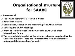Organisational structure
for SAARC
6. Secretarial:
 The SAARC secretarial is located in Nepal.
 Its function include:
 Coordination, execution and monitoring of SAARC activities
 Servicing the SAARC meetings
 Work as communication link between the SAARC and other
international forum.
 The secretariats is headed by the secretary-General appointed by the
Council of Ministers. These are 8 Director (One from each member
nation) and the general service staff.
 