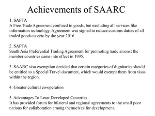 Achievements of SAARC
1. SAFTA
A Free Trade Agreement confined to goods, but excluding all services like
information technology. Agreement was signed to reduce customs duties of all
traded goods to zero by the year 2016.
2. SAPTA
South Asia Preferential Trading Agreement for promoting trade amonst the
member countries came into effect in 1995.
3. SAARC visa exemption decided that certain categories of dignitaries should
be entitled to a Special Travel document, which would exempt them from visas
within the region.
4. Greater cultural co-operation
5. Advantages To Least Developed Countries
It has provided forum for bilateral and regional agreements to the small poor
nations for collaboration among themselves for development.
 