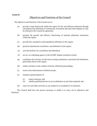 Article-II
Objectives and Functions of the Council
The objectives and functions of the Council are to:
(a) provide a legal framework within the region for fair and efficient settlement through
conciliation and arbitration of commercial, investment and such other disputes as may
be referred to the Council by agreement;
(b) promote the growth and effective functioning of national arbitration institutions
within the region;
(c) provide fair, inexpensive and expeditious arbitration in the region;
(d) promote international conciliation and arbitration in the region;
(e) provide facilities for conciliation and arbitration;
(f) act as a co-ordinating agency in the SAARC dispute resolution system;
(g) coordinate the activities of and assist existing institutions concerned with arbitration,
particularly those in the region;
(h) render assistance in the conduct of ad hoc arbitration proceedings;
(i) assist in the enforcement of arbitral awards;
(j) maintain registers/panels of:
(i) expert witnesses, and
(ii) suitably qualified persons to act as arbitrators as and when required; and
(k) carry out such other activities as are conducive or incidental to its functions.
The Council shall have the powers necessary to enable it to carry out its objectives and
functions.
 