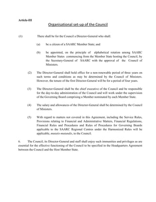 Article-III
Organisational set-up of the Council
(1) There shall be for the Council a Director-General who shall:
(a) be a citizen of a SAARC Member State; and
(b) be appointed, on the principle of alphabetical rotation among SAARC
Member States commencing from the Member State hosting the Council, by
the Secretary-General of SAARC with the approval of the Council of
Ministers.
(2) The Director-General shall hold office for a non-renewable period of three years on
such terms and conditions as may be determined by the Council of Ministers.
However, the tenure of the first Director-General will be for a period of four years.
(3) The Director-General shall be the chief executive of the Council and be responsible
for the day-to-day administration of the Council and will work under the supervision
of the Governing Board comprising a Member nominated by each Member State.
(4) The salary and allowances of the Director-General shall be determined by the Council
of Ministers.
(5) With regard to matters not covered in this Agreement, including the Service Rules,
Provisions relating to Financial and Administrative Matters, Financial Regulations,
Financial Rules and Procedures and Rules of Procedures for Governing Boards
applicable to the SAARC Regional Centres under the Harmonized Rules will be
applicable, mutatis-mutandis, to the Council.
6. The Council, its Director-General and staff shall enjoy such immunities and privileges as are
essential for the effective functioning of the Council to be specified in the Headquarters Agreement
between the Council and the Host Member State.
 