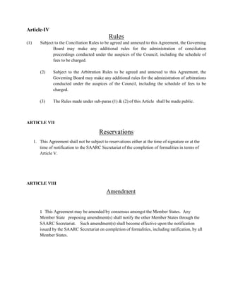 Article-IV
Rules
(1) Subject to the Conciliation Rules to be agreed and annexed to this Agreement, the Governing
Board may make any additional rules for the administration of conciliation
proceedings conducted under the auspices of the Council, including the schedule of
fees to be charged.
(2) Subject to the Arbitration Rules to be agreed and annexed to this Agreement, the
Governing Board may make any additional rules for the administration of arbitrations
conducted under the auspices of the Council, including the schedule of fees to be
charged.
(3) The Rules made under sub-paras (1) & (2) of this Article shall be made public.
ARTICLE VII
Reservations
1. This Agreement shall not be subject to reservations either at the time of signature or at the
time of notification to the SAARC Secretariat of the completion of formalities in terms of
Article V.
ARTICLE VIII
Amendment
1 This Agreement may be amended by consensus amongst the Member States. Any
Member State proposing amendment(s) shall notify the other Member States through the
SAARC Secretariat. Such amendment(s) shall become effective upon the notification
issued by the SAARC Secretariat on completion of formalities, including ratification, by all
Member States.
 