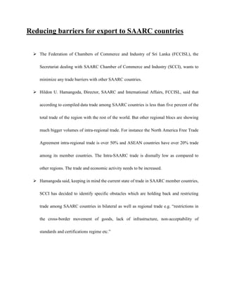 Reducing barriers for export to SAARC countries
 The Federation of Chambers of Commerce and Industry of Sri Lanka (FCCISL), the
Secretariat dealing with SAARC Chamber of Commerce and Industry (SCCI), wants to
minimize any trade barriers with other SAARC countries.
 Hildon U. Hamangoda, Director, SAARC and International Affairs, FCCISL, said that
according to compiled data trade among SAARC countries is less than five percent of the
total trade of the region with the rest of the world. But other regional blocs are showing
much bigger volumes of intra-regional trade. For instance the North America Free Trade
Agreement intra-regional trade is over 50% and ASEAN countries have over 20% trade
among its member countries. The Intra-SAARC trade is dismally low as compared to
other regions. The trade and economic activity needs to be increased.
 Hamangoda said, keeping in mind the current state of trade in SAARC member countries,
SCCI has decided to identify specific obstacles which are holding back and restricting
trade among SAARC countries in bilateral as well as regional trade e.g. “restrictions in
the cross-border movement of goods, lack of infrastructure, non-acceptability of
standards and certifications regime etc.”
 
