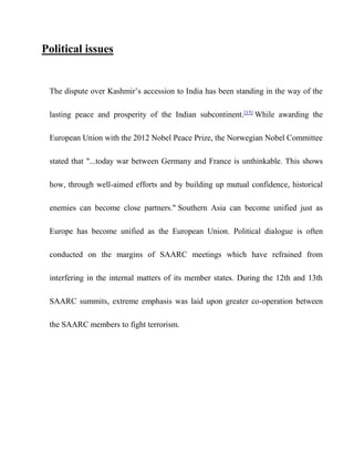 Political issues
The dispute over Kashmir’s accession to India has been standing in the way of the
lasting peace and prosperity of the Indian subcontinent.[15]
While awarding the
European Union with the 2012 Nobel Peace Prize, the Norwegian Nobel Committee
stated that "...today war between Germany and France is unthinkable. This shows
how, through well-aimed efforts and by building up mutual confidence, historical
enemies can become close partners." Southern Asia can become unified just as
Europe has become unified as the European Union. Political dialogue is often
conducted on the margins of SAARC meetings which have refrained from
interfering in the internal matters of its member states. During the 12th and 13th
SAARC summits, extreme emphasis was laid upon greater co-operation between
the SAARC members to fight terrorism.
 