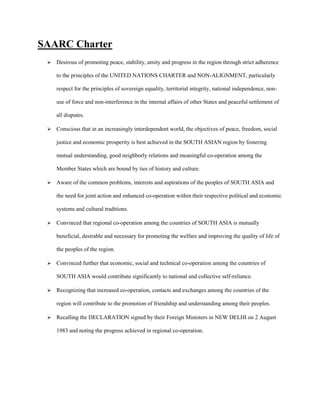 SAARC Charter
 Desirous of promoting peace, stability, amity and progress in the region through strict adherence
to the principles of the UNITED NATIONS CHARTER and NON-ALIGNMENT, particularly
respect for the principles of sovereign equality, territorial integrity, national independence, non-
use of force and non-interference in the internal affairs of other States and peaceful settlement of
all disputes.
 Conscious that in an increasingly interdependent world, the objectives of peace, freedom, social
justice and economic prosperity is best achieved in the SOUTH ASIAN region by fostering
mutual understanding, good neighborly relations and meaningful co-operation among the
Member States which are bound by ties of history and culture.
 Aware of the common problems, interests and aspirations of the peoples of SOUTH ASIA and
the need for joint action and enhanced co-operation within their respective political and economic
systems and cultural traditions.
 Convinced that regional co-operation among the countries of SOUTH ASIA is mutually
beneficial, desirable and necessary for promoting the welfare and improving the quality of life of
the peoples of the region.
 Convinced further that economic, social and technical co-operation among the countries of
SOUTH ASIA would contribute significantly to national and collective self-reliance.
 Recognizing that increased co-operation, contacts and exchanges among the countries of the
region will contribute to the promotion of friendship and understanding among their peoples.
 Recalling the DECLARATION signed by their Foreign Ministers in NEW DELHI on 2 August
1983 and noting the progress achieved in regional co-operation.
 