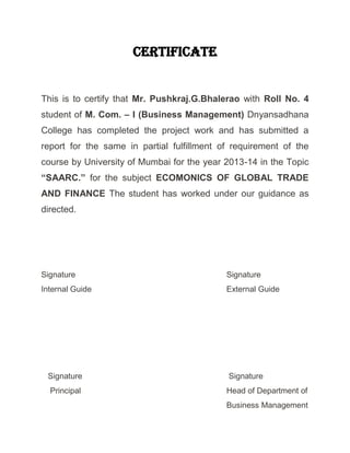 Certificate
This is to certify that Mr. Pushkraj.G.Bhalerao with Roll No. 4
student of M. Com. – I (Business Management) Dnyansadhana
College has completed the project work and has submitted a
report for the same in partial fulfillment of requirement of the
course by University of Mumbai for the year 2013-14 in the Topic
“SAARC.” for the subject ECOMONICS OF GLOBAL TRADE
AND FINANCE The student has worked under our guidance as
directed.
Signature Signature
Internal Guide External Guide
Signature Signature
Principal Head of Department of
Business Management
 