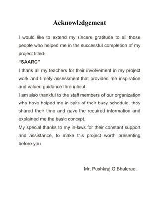 Acknowledgement
I would like to extend my sincere gratitude to all those
people who helped me in the successful completion of my
project titled-
“SAARC”
I thank all my teachers for their involvement in my project
work and timely assessment that provided me inspiration
and valued guidance throughout.
I am also thankful to the staff members of our organization
who have helped me in spite of their busy schedule, they
shared their time and gave the required information and
explained me the basic concept.
My special thanks to my in-laws for their constant support
and assistance, to make this project worth presenting
before you
Mr. Pushkraj.G.Bhalerao.
 
