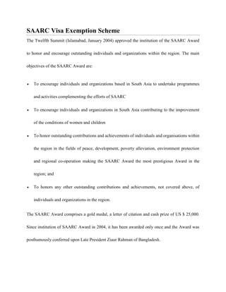 SAARC Visa Exemption Scheme
The Twelfth Summit (Islamabad, January 2004) approved the institution of the SAARC Award
to honor and encourage outstanding individuals and organizations within the region. The main
objectives of the SAARC Award are:
 To encourage individuals and organizations based in South Asia to undertake programmes
and activities complementing the efforts of SAARC
 To encourage individuals and organizations in South Asia contributing to the improvement
of the conditions of women and children
 To honor outstanding contributions and achievements of individuals and organisations within
the region in the fields of peace, development, poverty alleviation, environment protection
and regional co-operation making the SAARC Award the most prestigious Award in the
region; and
 To honors any other outstanding contributions and achievements, not covered above, of
individuals and organizations in the region.
The SAARC Award comprises a gold medal, a letter of citation and cash prize of US $ 25,000.
Since institution of SAARC Award in 2004, it has been awarded only once and the Award was
posthumously conferred upon Late President Ziaur Rahman of Bangladesh.
 