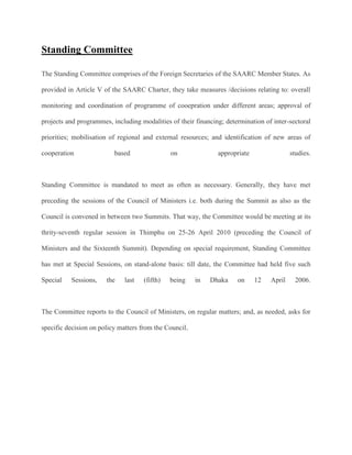 Standing Committee
The Standing Committee comprises of the Foreign Secretaries of the SAARC Member States. As
provided in Article V of the SAARC Charter, they take measures /decisions relating to: overall
monitoring and coordination of programme of cooepration under different areas; approval of
projects and programmes, including modalities of their financing; determination of inter-sectoral
priorities; mobilisation of regional and external resources; and identification of new areas of
cooperation based on appropriate studies.
Standing Committee is mandated to meet as often as necessary. Generally, they have met
preceding the sessions of the Council of Ministers i.e. both during the Summit as also as the
Council is convened in between two Summits. That way, the Committee would be meeting at its
thrity-seventh regular session in Thimphu on 25-26 April 2010 (preceding the Council of
Ministers and the Sixteenth Summit). Depending on special requirement, Standing Committee
has met at Special Sessions, on stand-alone basis: till date, the Committee had held five such
Special Sessions, the last (fifth) being in Dhaka on 12 April 2006.
The Committee reports to the Council of Ministers, on regular matters; and, as needed, asks for
specific decision on policy matters from the Council.
 