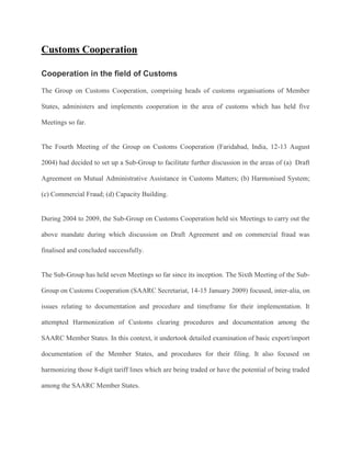 Customs Cooperation
Cooperation in the field of Customs
The Group on Customs Cooperation, comprising heads of customs organisations of Member
States, administers and implements cooperation in the area of customs which has held five
Meetings so far.
The Fourth Meeting of the Group on Customs Cooperation (Faridabad, India, 12-13 August
2004) had decided to set up a Sub-Group to facilitate further discussion in the areas of (a) Draft
Agreement on Mutual Administrative Assistance in Customs Matters; (b) Harmonised System;
(c) Commercial Fraud; (d) Capacity Building.
During 2004 to 2009, the Sub-Group on Customs Cooperation held six Meetings to carry out the
above mandate during which discussion on Draft Agreement and on commercial fraud was
finalised and concluded successfully.
The Sub-Group has held seven Meetings so far since its inception. The Sixth Meeting of the Sub-
Group on Customs Cooperation (SAARC Secretariat, 14-15 January 2009) focused, inter-alia, on
issues relating to documentation and procedure and timeframe for their implementation. It
attempted Harmonization of Customs clearing procedures and documentation among the
SAARC Member States. In this context, it undertook detailed examination of basic export/import
documentation of the Member States, and procedures for their filing. It also focused on
harmonizing those 8-digit tariff lines which are being traded or have the potential of being traded
among the SAARC Member States.
 