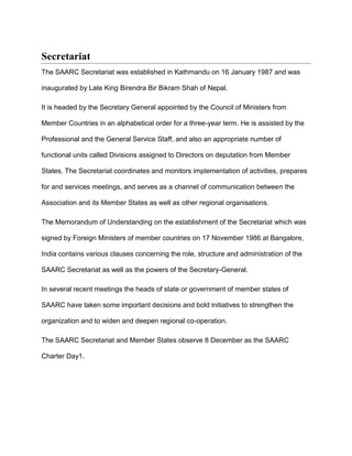 Secretariat
The SAARC Secretariat was established in Kathmandu on 16 January 1987 and was
inaugurated by Late King Birendra Bir Bikram Shah of Nepal.
It is headed by the Secretary General appointed by the Council of Ministers from
Member Countries in an alphabetical order for a three-year term. He is assisted by the
Professional and the General Service Staff, and also an appropriate number of
functional units called Divisions assigned to Directors on deputation from Member
States. The Secretariat coordinates and monitors implementation of activities, prepares
for and services meetings, and serves as a channel of communication between the
Association and its Member States as well as other regional organisations.
The Memorandum of Understanding on the establishment of the Secretariat which was
signed by Foreign Ministers of member countries on 17 November 1986 at Bangalore,
India contains various clauses concerning the role, structure and administration of the
SAARC Secretariat as well as the powers of the Secretary-General.
In several recent meetings the heads of state or government of member states of
SAARC have taken some important decisions and bold initiatives to strengthen the
organization and to widen and deepen regional co-operation.
The SAARC Secretariat and Member States observe 8 December as the SAARC
Charter Day1.
 