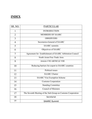 INDEX
SR. NO. PARTICULAR
1 INTRODUCTION
2 MEMBERS OF SAARC
3 OBSERVERS
4 Secretaries-General of SAARC
5 SAARC summits
6 Objectives of SAARC
7 Agreement for Establishment of SAARC Arbitration Council
8 South Asian Free Trade Area
9 Article-I TO ARTICLE VIII
10 Reducing barriers for export to SAARC countries
11 Political issues
12 SAARC Charter
13 SAARC Visa Exemption Scheme
14 Customs Cooperation
15 Standing Committee
16 Council of Ministers
17 The Seventh Meeting of the Sub-Group on Customs Cooperation
18 Secretariat
19 SAARC Summit
 