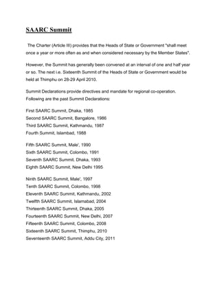 SAARC Summit
The Charter (Article III) provides that the Heads of State or Government "shall meet
once a year or more often as and when considered necessary by the Member States".
However, the Summit has generally been convened at an interval of one and half year
or so. The next i.e. Sixteenth Summit of the Heads of State or Government would be
held at Thimphu on 28-29 April 2010.
Summit Declarations provide directives and mandate for regional co-operation.
Following are the past Summit Declarations:
First SAARC Summit, Dhaka, 1985
Second SAARC Summit, Bangalore, 1986
Third SAARC Summit, Kathmandu, 1987
Fourth Summit, Islambad, 1988
Fifth SAARC Summit, Male', 1990
Sixth SAARC Summit, Colombo, 1991
Seventh SAARC Summit. Dhaka, 1993
Eighth SAARC Summit, New Delhi 1995
Ninth SAARC Summit, Male', 1997
Tenth SAARC Summit, Colombo, 1998
Eleventh SAARC Summit, Kathmandu, 2002
Twelfth SAARC Summit, Islamabad, 2004
Thirteenth SAARC Summit, Dhaka, 2005
Fourteenth SAARC Summit, New Delhi, 2007
Fifteenth SAARC Summit, Colombo, 2008
Sixteenth SAARC Summit, Thimphu, 2010
Seventeenth SAARC Summit, Addu City, 2011
 