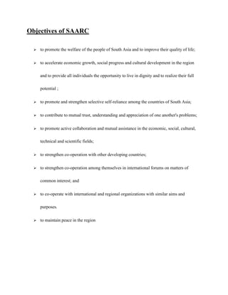 Objectives of SAARC
 to promote the welfare of the people of South Asia and to improve their quality of life;
 to accelerate economic growth, social progress and cultural development in the region
and to provide all individuals the opportunity to live in dignity and to realize their full
potential ;
 to promote and strengthen selective self-reliance among the countries of South Asia;
 to contribute to mutual trust, understanding and appreciation of one another's problems;
 to promote active collaboration and mutual assistance in the economic, social, cultural,
technical and scientific fields;
 to strengthen co-operation with other developing countries;
 to strengthen co-operation among themselves in international forums on matters of
common interest; and
 to co-operate with international and regional organizations with similar aims and
purposes.
 to maintain peace in the region
 