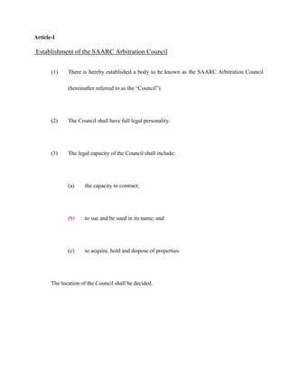 Article-I
Establishment of the SAARC Arbitration Council
(1) There is hereby established a body to be known as the SAARC Arbitration Council
(hereinafter referred to as the “Council”).
(2) The Council shall have full legal personality.
(3) The legal capacity of the Council shall include:
(a) the capacity to contract;
(b) to sue and be sued in its name; and
(c) to acquire, hold and dispose of properties.
The location of the Council shall be decided.
 