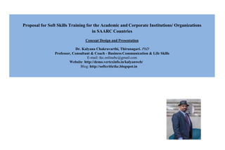 Proposal for Soft Skills Training for the Academic and Corporate Institutions/ Organizations
in SAARC Countries
Concept Design and Presentation
Dr. Kalyana Chakravarthi, Thirunagari. PhD
Professor, Consultant & Coach - Business Communication & Life Skills
E-mail: tkc.onlinebc@gmail.com
Blog: http://softcritictkc.blogspot.in
 