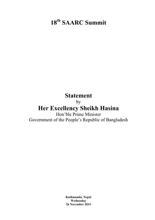 18th SAARC Summit 
Statement 
by 
Her Excellency Sheikh Hasina 
Hon’ble Prime Minister 
Government of the People’s Republic of Bangladesh 
Kathmandu, Nepal 
Wednesday 
26 November 2014 
 