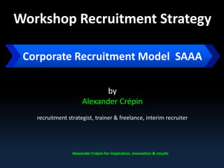 Workshop Recruitment Strategy
by
Alexander Crépin
recruitment strategist, trainer & freelance, interim recruiter
Alexander Crépin for inspiration, innovation & results
Corporate Recruitment Model: SAAA
 