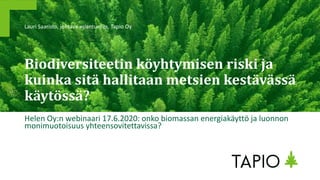 Biodiversiteetin köyhtymisen riski ja
kuinka sitä hallitaan metsien kestävässä
käytössä?
Helen Oy:n webinaari 17.6.2020: onko biomassan energiakäyttö ja luonnon
monimuotoisuus yhteensovitettavissa?
Lauri Saaristo, johtava asiantuntija, Tapio Oy
 