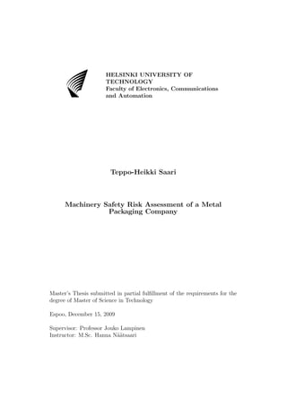 AB
                      HELSINKI UNIVERSITY OF
                      TECHNOLOGY
                      Faculty of Electronics, Communications
                      and Automation




                        Teppo-Heikki Saari



      Machinery Safety Risk Assessment of a Metal
                 Packaging Company




Master’s Thesis submitted in partial fulﬁllment of the requirements for the
degree of Master of Science in Technology

Espoo, December 15, 2009

Supervisor: Professor Jouko Lampinen
Instructor: M.Sc. Hanna N¨atsaari
                          a¨
 