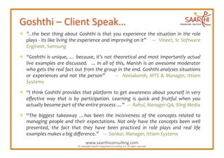   “...the	
   best	
   thing	
   about	
   Goshthi	
   is	
   that	
   you	
   experience	
   the	
   situation	
   in	
   the	
   role	
  
   plays	
   -­‐	
   its	
   like	
   living	
   the	
   experience	
   and	
   improving	
   on	
   it”	
  	
  	
  	
   -­‐-­‐-­‐	
   	
   Vineet,	
   Sr	
   Software	
  
   Engineer,	
  Samsung	
  	
  

  “Goshthi	
   is	
   unique,	
   …	
   because,	
   it’s	
   not	
   theoretical	
   and	
   most	
   importantly	
   actual	
  
   live	
   examples	
   are	
   discussed.	
   	
   ...	
   In	
   all	
   of	
   this,	
   Manish	
   is	
   an	
   awesome	
   moderator	
  
   who	
  gets	
  the	
  real	
  fact	
  out	
  from	
  the	
  group	
  in	
  the	
  end.	
  Goshthi	
  analyses	
  situations	
  
   or	
   experiences	
   and	
   not	
   the	
   person”	
   	
   	
   	
   -­‐-­‐-­‐	
   	
   Neelakanth,	
   MTS	
   &	
   Manager,	
   Ittiam	
  
   Systems	
  

  “I	
   think	
   Goshthi	
   provides	
   that	
   platform	
   to	
   get	
   awareness	
   about	
   yourself	
   in	
   very	
  
   eﬀective	
   way	
   that	
   is	
   by	
   participation.	
   Learning	
   is	
   quick	
   and	
   fruitful	
   when	
   you	
  
   actually	
  become	
  part	
  of	
  the	
  entire	
  process	
  ....”	
  	
  -­‐-­‐-­‐	
  	
  Rahul,	
  Manager-­‐QA,	
  Sling	
  Media	
  

  “The	
   biggest	
   takeaway	
   …has	
   been	
   the	
   incisiveness	
   of	
   the	
   concepts	
   related	
   to	
  
   managing	
   people	
   and	
   their	
   expectations.	
   Not	
   only	
   have	
   the	
   concepts	
   been	
   well	
  
   presented,	
   the	
   fact	
   that	
   they	
   have	
   been	
   practiced	
   in	
   role	
   plays	
   and	
   real	
   life	
  
   examples	
  makes	
  a	
  big	
  diﬀerence.”	
  	
  	
  	
  -­‐-­‐-­‐	
  	
  Sankar,	
  Manager,	
  Ittiam	
  Systems	
  
                                                                 www.saarthiconsul2ng.com	
  
                                                       ©	
  Copyright	
  Saarthi	
  Integrated	
  Consul2ng	
  LLP.	
  All	
  rights	
  reserved	
  
 