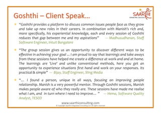   “Goshthi	
  provides	
  a	
  platform	
  to	
  discuss	
  common	
  issues	
  people	
  face	
  as	
  they	
  grow	
  
   and	
   take	
   up	
   new	
   roles	
   in	
   their	
   careers.	
   In	
   combination	
   with	
   Manish's	
   rich	
   and,	
  
   more	
   speciﬁcally,	
   his	
   experiential	
   knowledge,	
   each	
   and	
   every	
   session	
   of	
   Goshthi	
  
   reduces	
   that	
   gap	
   between	
   me	
   and	
   my	
   aspirations”	
   	
   	
   	
   -­‐-­‐-­‐	
   Madhusudhanan,	
   Staﬀ	
  
   Software	
  Engineer,	
  Intuit	
  Bangalore	
  

  “The	
   group	
   session	
   gives	
   us	
   an	
   opportunity	
   to	
   discover	
   diﬀerent	
   ways	
   to	
   be	
  
   eﬀective	
  in	
  achieving	
  your	
  goal	
  ...	
  I	
  am	
  proud	
  to	
  say	
  that	
  learnings	
  and	
  take	
  aways	
  
   from	
  these	
  sessions	
  have	
  helped	
  me	
  create	
  a	
  diﬀerence	
  at	
  work	
  and	
  and	
  at	
  home.	
  
   The	
   learnings	
   are	
   'Live'	
   and	
   unlike	
   conventional	
   methods,	
   here	
   you	
   get	
   an	
  
   opportunity	
   to	
   experience	
   situations	
   ﬁrst	
   hand	
   and	
   work	
   on	
   your	
   responses.	
   Its	
  
   practical	
  &	
  simple”	
  	
  -­‐-­‐-­‐	
  	
  Bijay,	
  Staﬀ	
  Engineer,	
  Sling	
  Media	
  

  “…	
   I	
   found	
   a	
   person,	
   unique	
   in	
   all	
   ways,	
   focusing	
   on	
   improving	
   people	
  
   relationship.	
  Manish	
  is	
  a	
  very	
  powerful	
  mentor.	
  Through	
  Goshthi	
  sessions,	
  Manish	
  
   makes	
  people	
  aware	
  of	
  who	
  they	
  really	
  are.	
  These	
  sessions	
  have	
  made	
  me	
  realise	
  
   what	
   I	
   am,	
   and	
  	
   in	
   turn	
   where	
   I	
   need	
   to	
   improve…	
   ”	
  	
  	
  	
   -­‐-­‐-­‐	
   Hema,	
   Software	
   Quality	
  
   Analyst,	
  TESCO	
  
                                                               www.saarthiconsul2ng.com	
  
                                                     ©	
  Copyright	
  Saarthi	
  Integrated	
  Consul2ng	
  LLP.	
  All	
  rights	
  reserved	
  
 