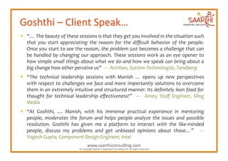   “…	
  The	
  beauty	
  of	
  these	
  sessions	
  is	
  that	
  they	
  get	
  you	
  involved	
  in	
  the	
  situation	
  such	
  
   that	
   you	
   start	
   appreciating	
   the	
   reason	
   for	
   the	
   diﬃcult	
   behavior	
   of	
   the	
   people.	
  
   Once	
  you	
  start	
  to	
  see	
  the	
  reason,	
  the	
  problem	
  just	
  becomes	
  a	
  challenge	
  that	
  can	
  
   be	
   handled	
   by	
   changing	
   our	
   approach.	
   These	
   sessions	
   work	
   as	
   an	
   eye	
   opener	
   to	
  
   how	
  simple	
  small	
  things	
  about	
  what	
  we	
  do	
  and	
  how	
  we	
  speak	
  can	
  bring	
  about	
  a	
  
   big	
  change	
  how	
  other	
  perceive	
  us”	
  	
  -­‐-­‐-­‐	
  	
  Anirban,	
  System	
  Technologist,	
  Tandberg	
  
  “The	
   technical	
   leadership	
   sessions	
   with	
   Manish	
   …	
   opens	
   up	
   new	
   perspectives	
  
   with	
  respect	
  to	
  challenges	
  we	
  face	
  and	
  more	
  importantly	
  solutions	
  to	
  overcome	
  
   them	
  in	
  an	
  extremely	
  intuitive	
  and	
  structured	
  manner.	
  Its	
  deﬁnitely	
  lean	
  food	
  for	
  
   thought	
   for	
   technical	
   leadership	
   eﬀectiveness!”	
   	
   -­‐-­‐-­‐	
   	
   Amey,	
   Staﬀ	
   Engineer,	
   Sling	
  
   Media	
  	
  
  “At	
   Goshthi,	
   ....	
   Manish,	
   with	
   his	
   immense	
   practical	
   experience	
   in	
   mentoring	
  
   people,	
   moderates	
   the	
   forum	
   and	
   helps	
   people	
   analyze	
   the	
   issues	
   and	
   possible	
  
   resolution.	
   Goshthi	
   has	
   given	
   me	
   a	
   platform	
   to	
   interact	
   with	
   the	
   like-­‐minded	
  
   people,	
   discuss	
   my	
   problems	
   and	
   get	
   unbiased	
   opinions	
   about	
   those…”	
   	
   -­‐-­‐-­‐	
  	
  
   Yogesh	
  Gupta,	
  Component	
  Design	
  Engineer,	
  Intel	
  
                                                      www.saarthiconsul2ng.com	
  
                                            ©	
  Copyright	
  Saarthi	
  Integrated	
  Consul2ng	
  LLP.	
  All	
  rights	
  reserved	
  
 