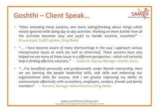   “After	
   attending	
   these	
   sessions,	
   one	
   starts	
   seeing/thinking	
   about	
   things	
   which	
  
   mostly	
  ignored	
  while	
  doing	
  day	
  to	
  day	
  activities.	
  Working	
  on	
  them	
  further	
  how	
  all	
  
   the	
   activities	
   becomes	
   easy	
   and	
   joyful	
   to	
   handle	
   anytime,	
   anywhere”	
   -­‐-­‐-­‐	
  
   Biswaranjan,	
  Staﬀ	
  Engineer,	
  Sling	
  Media	
  

  “…	
   I	
   have	
   become	
   aware	
   of	
   many	
   shortcomings	
   in	
   the	
   way	
   I	
   approach	
   various	
  
   interpersonal	
   issues	
   at	
   work	
   (as	
   well	
   as	
   otherwise).	
   These	
   sessions	
   have	
   also	
  
   helped	
  me	
  see	
  many	
  of	
  these	
  issues	
  in	
  a	
  diﬀerent	
  perspective	
  –	
  which	
  will	
  certainly	
  
   help	
  in	
  ﬁnding	
  eﬀective	
  solutions.”	
  	
  -­‐-­‐-­‐	
  	
  Siddarth,	
  Deputy-­‐Manager	
  Wealth,	
  Karvy	
  

  “…I’ve	
   beneﬁted	
   personally	
   and	
   professionally	
   under	
   Manish	
   mentorship.	
   Here	
  
   we	
   are	
   learning	
   the	
   people	
   leadership	
   skills,	
   soft	
   skills	
   and	
   enhancing	
   our	
  
   organizational	
   skills	
   for	
   success.	
   And	
   I	
   am	
   greatly	
   improving	
   my	
   ability	
   to	
  
   communicate	
  eﬀectively	
  with	
  co-­‐workers,	
  employers,	
  vendors,	
  friends	
  and	
  family	
  
   members”	
  	
  	
  	
  -­‐-­‐-­‐	
  	
  Ramesh,	
  Manager	
  Administration,	
  Sling	
  Media	
  



                                                    www.saarthiconsul2ng.com	
  
                                          ©	
  Copyright	
  Saarthi	
  Integrated	
  Consul2ng	
  LLP.	
  All	
  rights	
  reserved	
  
 