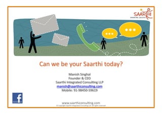 Manish	
  Singhal  	
  
                                                      Founder	
  &	
  CEO	
  
                                         Saarthi	
  Integrated	
  Consul2ng	
  LLP      	
  
                                          manish@saarthiconsul2ng.com              	
  
                                             Mobile:	
  91-­‐98450-­‐59619    	
  
 www.facebook.com/group.php?gid=135544099790178

www.facebook.com/group.php?gid=135544099790178
                                                    www.saarthiconsul2ng.com	
  
                                          ©	
  Copyright	
  Saarthi	
  Integrated	
  Consul2ng	
  LLP.	
  All	
  rights	
  reserved	
  
 