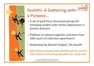  A	
  set	
  of	
  paid	
  focus	
  discussion	
  groups	
  for	
  
  emerging	
  leaders	
  with	
  similar	
  experiences	
  in	
  
  diverse	
  domains	
  	
  

 PlaGorm	
  to	
  interact	
  together	
  and	
  learn	
  from	
  
  100+	
  years	
  of	
  collec2ve	
  experience!!	
  

 Moderated	
  by	
  Manish	
  Singhal,	
  The	
  Saarthi	
  
 50%	
  of	
  the	
  proceeds	
  from	
  Goshthi	
  will	
  be	
  used	
  for	
  
  CSR	
  ini2a2ve	
  of	
  funding	
  educa2on	
  for	
  needy	
  kids	
  
                 www.saarthiconsul2ng.com	
  
       ©	
  Copyright	
  Saarthi	
  Integrated	
  Consul2ng	
  LLP.	
  All	
  rights	
  reserved	
  
 