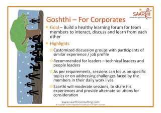  Goal	
  –	
  Build	
  a	
  healthy	
  learning	
  forum	
  for	
  team	
  
  members	
  to	
  interact,	
  discuss	
  and	
  learn	
  from	
  each	
  
  other	
  
 Highlights	
  
       Customized	
  discussion	
  groups	
  with	
  par2cipants	
  of	
  
      similar	
  experience	
  /	
  job	
  proﬁle	
  
        Recommended	
  for	
  leaders	
  –	
  technical	
  leaders	
  and	
  
      people	
  leaders	
  
         As	
  per	
  requirements,	
  sessions	
  can	
  focus	
  on	
  speciﬁc	
  
      topics	
  or	
  on	
  addressing	
  challenges	
  faced	
  by	
  the	
  
      members	
  in	
  their	
  daily	
  work	
  lives	
  
          Saarthi	
  will	
  moderate	
  sessions,	
  to	
  share	
  his	
  
      experiences	
  and	
  provide	
  alternate	
  solu2ons	
  for	
  
      considera2on	
  
                  www.saarthiconsul2ng.com	
  
        ©	
  Copyright	
  Saarthi	
  Integrated	
  Consul2ng	
  LLP.	
  All	
  rights	
  reserved	
  
 