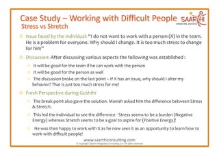   Issue	
  faced	
  by	
  the	
  individual:	
  “I	
  do	
  not	
  want	
  to	
  work	
  with	
  a	
  person	
  (X)	
  in	
  the	
  team.	
  
  He	
  is	
  a	
  problem	
  for	
  everyone.	
  Why	
  should	
  I	
  change.	
  It	
  is	
  too	
  much	
  stress	
  to	
  change	
  
  for	
  him”	
  
  Discussion:	
  After	
  discussing	
  various	
  aspects	
  the	
  following	
  was	
  established	
  :	
  
  ✩  It	
  will	
  be	
  good	
  for	
  the	
  team	
  if	
  he	
  can	
  work	
  with	
  the	
  person	
  
  ✩  It	
  will	
  be	
  good	
  for	
  the	
  person	
  as	
  well	
  
  ✩  The	
  discussion	
  broke	
  on	
  the	
  last	
  point	
  –	
  If	
  X	
  has	
  an	
  issue,	
  why	
  should	
  I	
  alter	
  my	
  
    behavior?	
  That	
  is	
  just	
  too	
  much	
  stress	
  for	
  me!	
  	
  
  Fresh	
  Perspective	
  during	
  Goshthi	
  
  ✩  The	
  break-­‐point	
  also	
  gave	
  the	
  solution.	
  Manish	
  asked	
  him	
  the	
  diﬀerence	
  between	
  Stress	
  
    &	
  Stretch.	
  	
  
  ✩  This	
  led	
  the	
  individual	
  to	
  see	
  the	
  diﬀerence	
  -­‐	
  Stress	
  seems	
  to	
  be	
  a	
  burden	
  (Negative	
  
    Energy)	
  whereas	
  Stretch	
  seems	
  to	
  be	
  a	
  goal	
  to	
  aspire	
  for	
  (Positive	
  Energy)!	
  
  ✩  	
  He	
  was	
  then	
  happy	
  to	
  work	
  with	
  X	
  as	
  he	
  now	
  sees	
  it	
  as	
  an	
  opportunity	
  to	
  learn	
  how	
  to	
  
    work	
  with	
  diﬃcult	
  people!	
  
                                               www.saarthiconsul2ng.com                          	
  
                                             ©	
  Copyright	
  Saarthi	
  Integrated	
  Consul2ng	
  LLP.	
  All	
  rights	
  reserved	
  
 