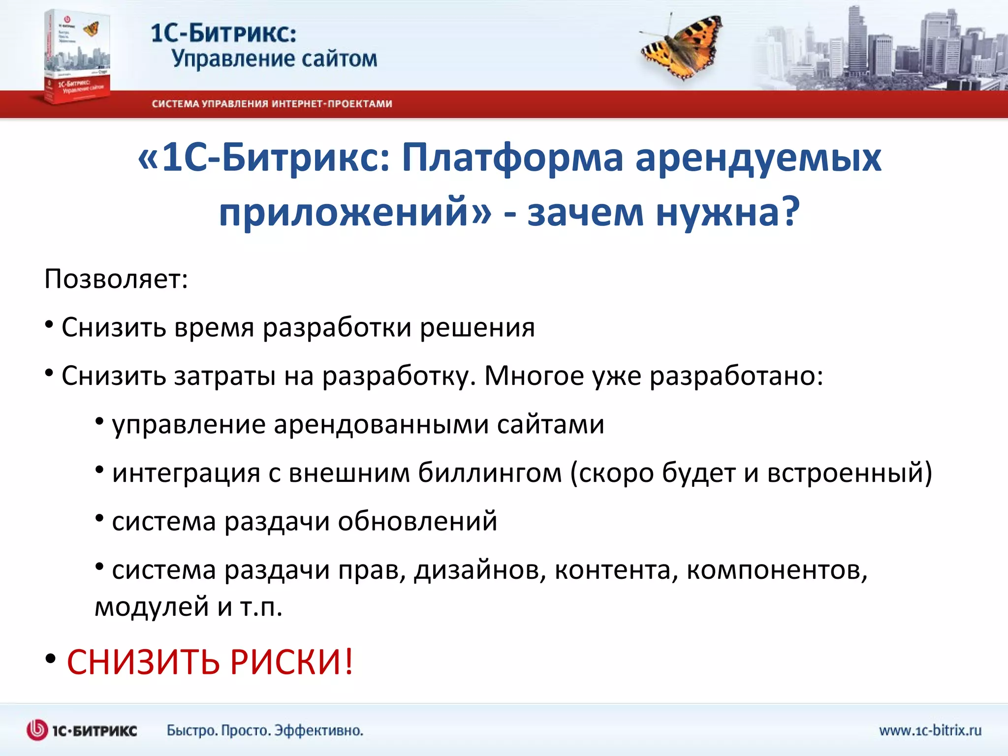 «1С-Битрикс: Платформа арендуемых приложений» - зачем нужна? Позволяет: Снизить время разработки решения Снизить затраты на разработку. Многое уже разработано: управление арендованными сайтами интеграция с внешним биллингом (скоро будет и встроенный) система раздачи обновлений система раздачи прав, дизайнов, контента, компонентов, модулей и т.п. СНИЗИТЬ РИСКИ ! 