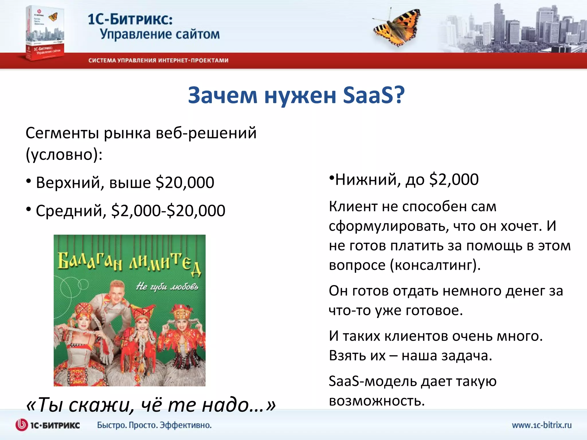 Зачем нужен  SaaS ? Сегменты рынка веб - решений (условно): Верхний, выше  $20,000 Средний ,   $2,000-$20,000 «Ты скажи, чё те надо…» Нижний, до  $2,000 Клиент не способен сам сформулировать, что он хочет. И не готов платить за помощь в этом вопросе (консалтинг) . Он готов отдать немного денег за что-то уже готовое. И таких клиентов очень много. Взять их – наша задача. SaaS- модель дает такую возможность. 