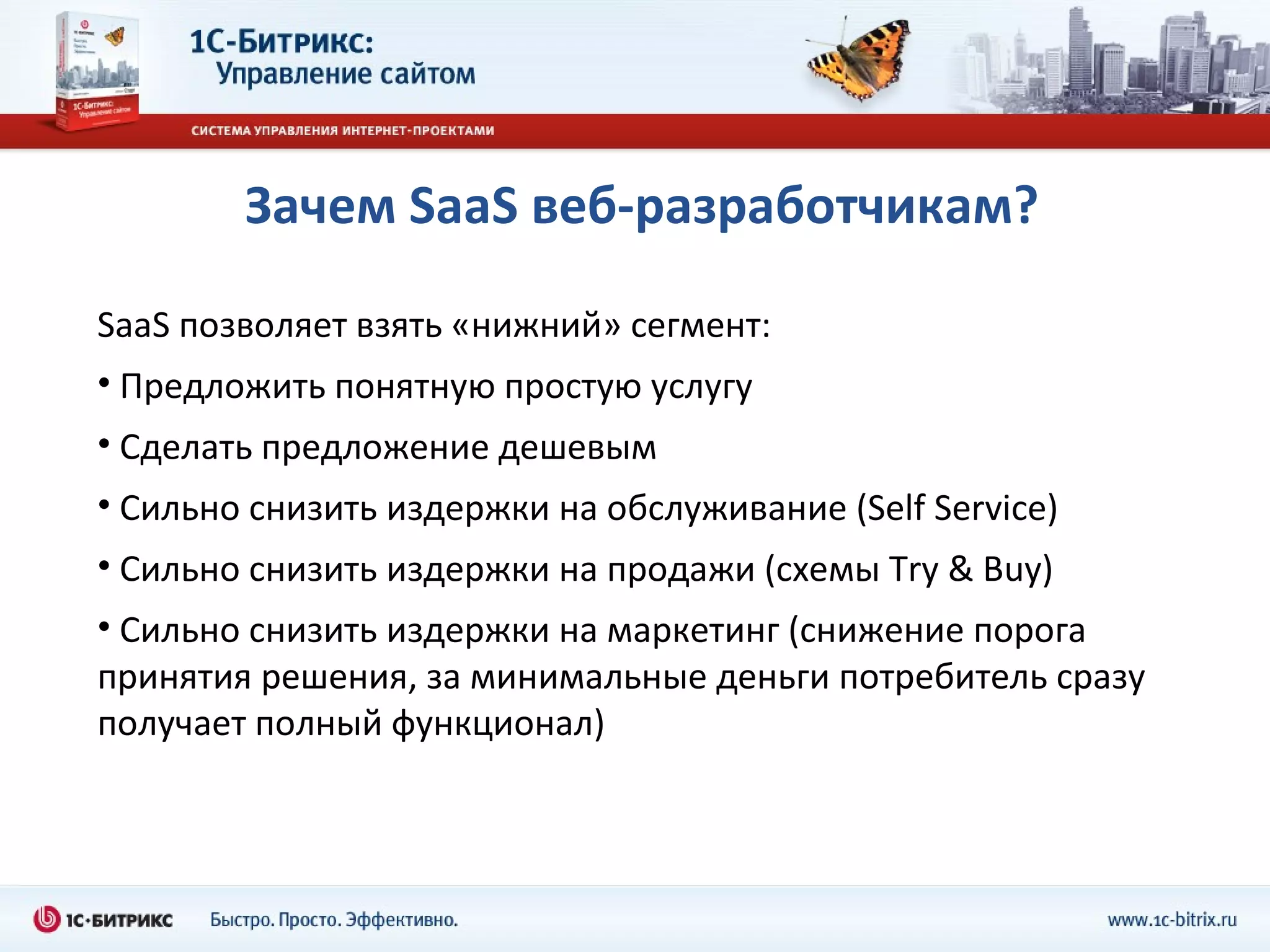 Зачем  SaaS  веб - разработчикам? SaaS  позволяет взять «нижний» сегмент: Предложить понятную простую услугу Сделать предложение дешевым Сильно снизить издержки на обслуживание ( Self   Service) Сильно снизить издержки на продажи (схемы  Try & Buy) Сильно снизить издержки на маркетинг (снижение порога принятия решения, за минимальные деньги потребитель сразу получает полный функционал) 
